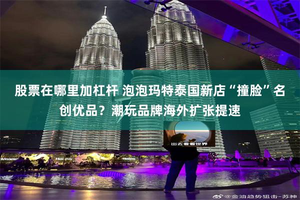 股票在哪里加杠杆 泡泡玛特泰国新店“撞脸”名创优品？潮玩品牌海外扩张提速