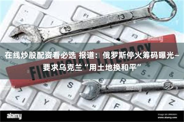 在线炒股配资看必选 报道：俄罗斯停火筹码曝光—要求乌克兰“用土地换和平”