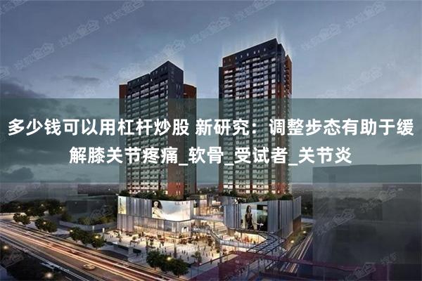 多少钱可以用杠杆炒股 新研究：调整步态有助于缓解膝关节疼痛_软骨_受试者_关节炎