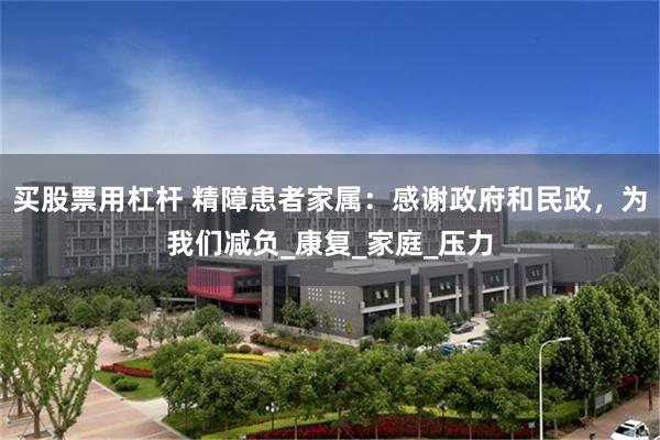 买股票用杠杆 精障患者家属：感谢政府和民政，为我们减负_康复_家庭_压力