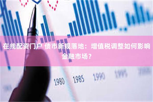 在线配资门户 债市新规落地：增值税调整如何影响金融市场？