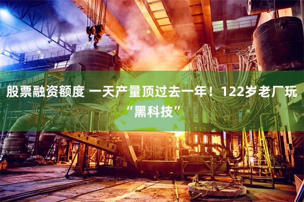 股票融资额度 一天产量顶过去一年！122岁老厂玩“黑科技”