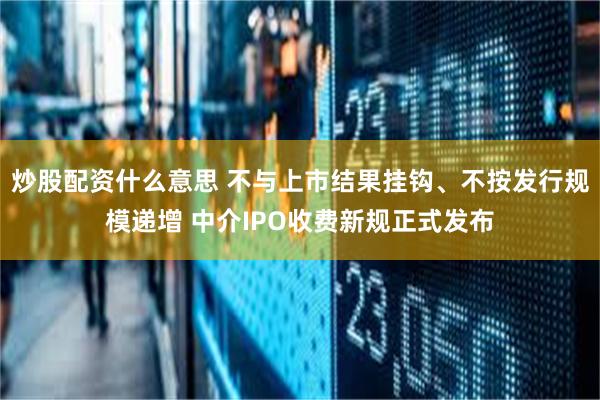 炒股配资什么意思 不与上市结果挂钩、不按发行规模递增 中介IPO收费新规正式发布