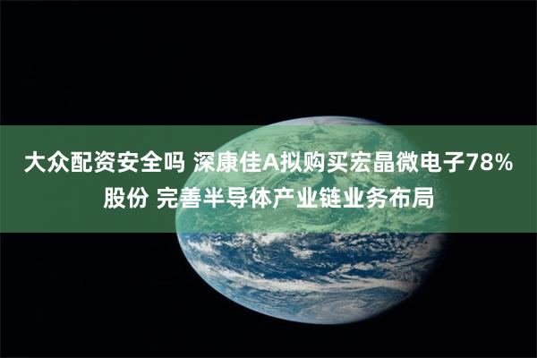 大众配资安全吗 深康佳A拟购买宏晶微电子78%股份 完善半导体产业链业务布局