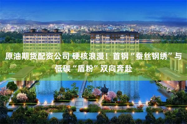 原油期货配资公司 硬核浪漫！首钢“蚕丝钢绣”与低碳“盾粉”双向奔赴