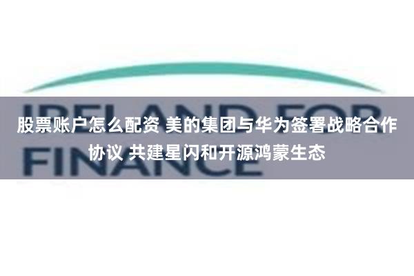 股票账户怎么配资 美的集团与华为签署战略合作协议 共建星闪和开源鸿蒙生态