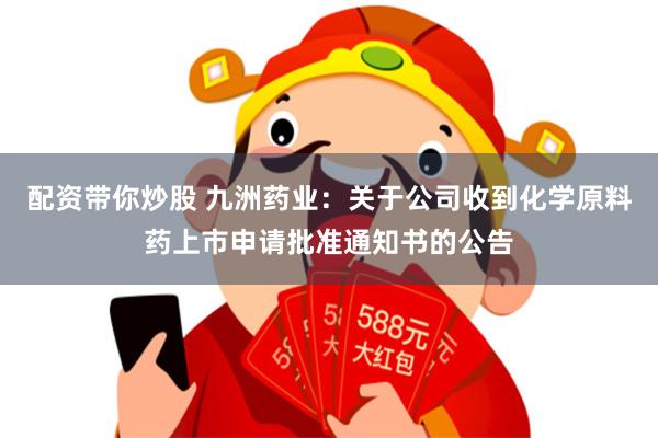 配资带你炒股 九洲药业：关于公司收到化学原料药上市申请批准通知书的公告