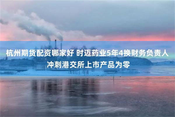 杭州期货配资哪家好 时迈药业5年4换财务负责人 冲刺港交所上市产品为零
