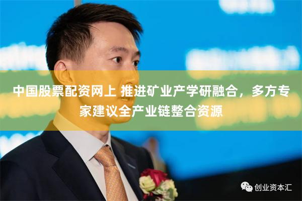 中国股票配资网上 推进矿业产学研融合，多方专家建议全产业链整合资源