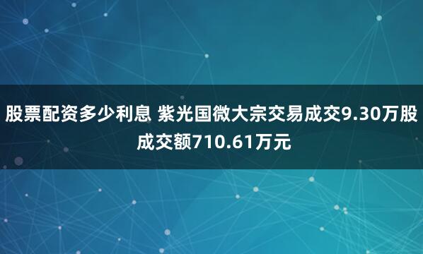 股票配资多少利息 紫光国微大宗交易成交9.30万股 成交额710.61万元