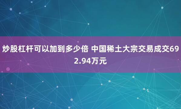 炒股杠杆可以加到多少倍 中国稀土大宗交易成交692.94万元