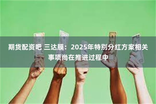 期货配资吧 三达膜：2025年特别分红方案相关事项尚在推进过程中