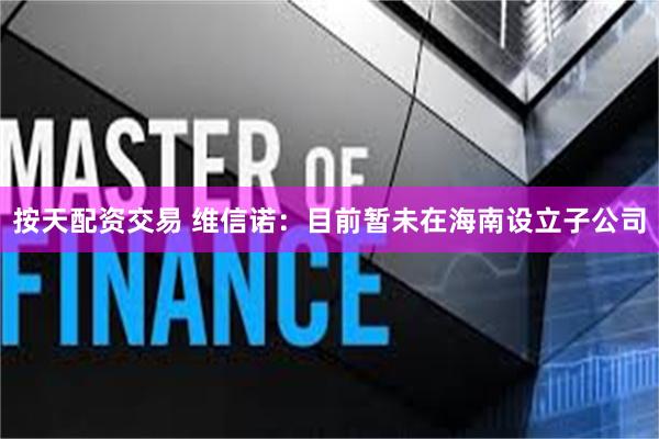 按天配资交易 维信诺：目前暂未在海南设立子公司