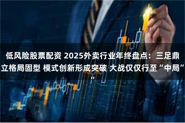 低风险股票配资 2025外卖行业年终盘点：三足鼎立格局固型 模式创新形成突破 大战仅仅行至“中局”